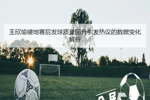 王欣瑜硬地赛后发球质量回升引发热议的数据变化解析